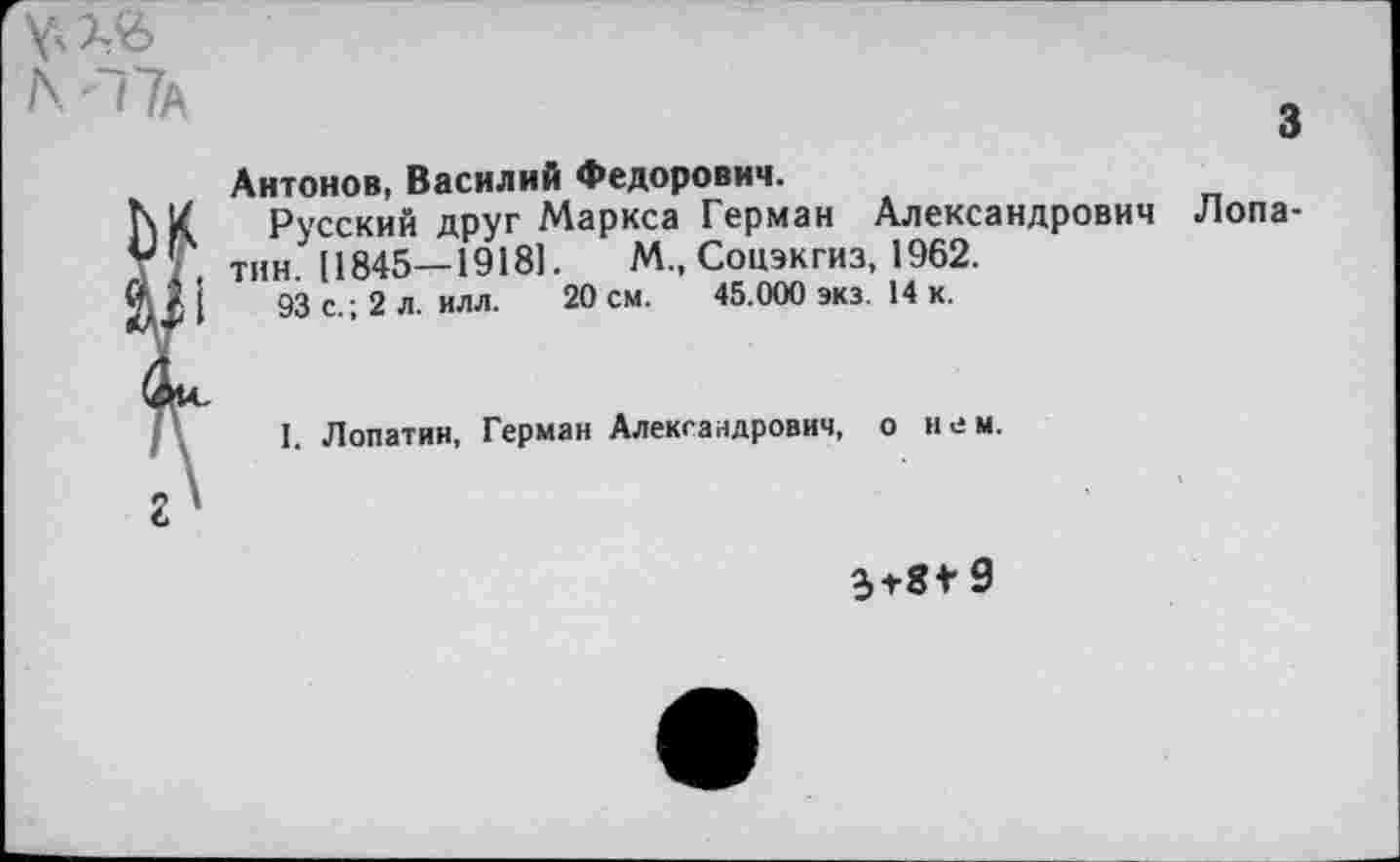 ﻿3
Антонов, Василий Федорович.
Русский друг Маркса Герман Александрович Лопатин [1845—19181.	М., Соцэкгиз, 1962.
93 с.; 2 л. илл. 20 см. 45.000 экз. 14 к.
I. Лопатин, Герман Александрович, о нем.
3+8*9